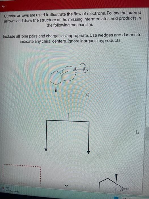 F
Curved arrows are used to illustrate the flow of electrons. Follow the curved
arrows and draw the structure of the missing intermediates and products in
the following mechanism.
Include all lone pairs and charges as appropriate. Use wedges and dashes to
indicate any chiral centers. Ignore inorganic byproducts.
Dewing
64°F
Mostly cloudy
8:
>
Br:
E
pas
@
11
Bro
2