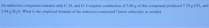 An unknown compound contains only C, H, and O. Complete combustion of 3.60 g of this compound produced 7.19 g CO, and
2.94 g H₂O. What is the empirical formula of the unknown compound? Insert subscripts as needed.