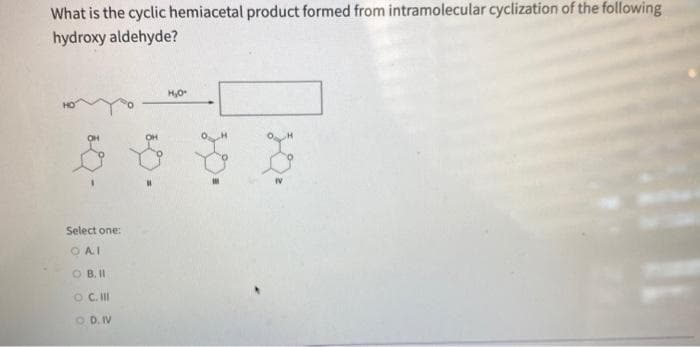 What is the cyclic hemiacetal product formed from intramolecular cyclization of the following
hydroxy aldehyde?
Select one:
OAI
OB. II
O C. III
OD. IV
50.
H₂O