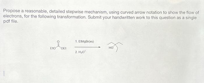 Propose a reasonable, detailed stepwise mechanism, using curved arrow notation to show the flow of
electrons, for the following transformation. Submit your handwritten work to this question as a single
pdf file.
Eto
OEt
1. EtMgBr(xs)
2. H₂O*
HOT