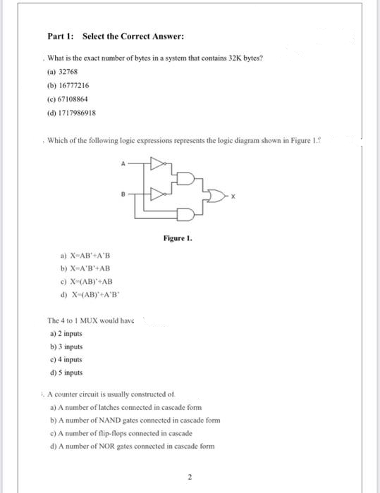 Part 1: Select the Correct Answer:
What is the exact number of bytes in a system that contains 32K bytes?
(a) 32768
(b) 16777216
(c) 67108864
(d) 1717986918
Which of the following logic expressions represents the logic diagram shown in Figure 1.
a) X-AB' A'B
b) X-A'B'+AB
c) X-(AB)*+AB
d) X-(AB)+A'B'
The 4 to 1 MUX would have
a) 2 inputs
b) 3 inputs
c) 4 inputs
d) 5 inputs
Figure 1.
1. A counter circuit is usually constructed of
a) A number of latches connected in cascade form
b) A number of NAND gates connected in cascade form
c) A number of flip-flops connected in cascade
d) A number of NOR gates connected in cascade form
2