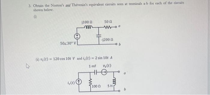 3. Obtain the Norton's and Thévenin's equivalent circuits seen at terminals a-b for each of the circuits
shown below.
(1)
4
50/30° V
j100
i, (t)
m
50 Ω
T-1200
(i), (t) = 120 cos 10t V and i, (t) = 2 sin 10t A
1 mF
v, (t)
100 0
m
ell
SH
b