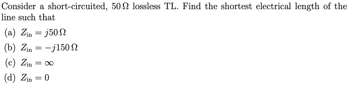 Consider a short-circuited, 50 N lossless TL. Find the shortest electrical length of the
line such that
(a) Zin =j50
(b) Zin=-j150
(c) Zin = ∞
(d) Zin = 0