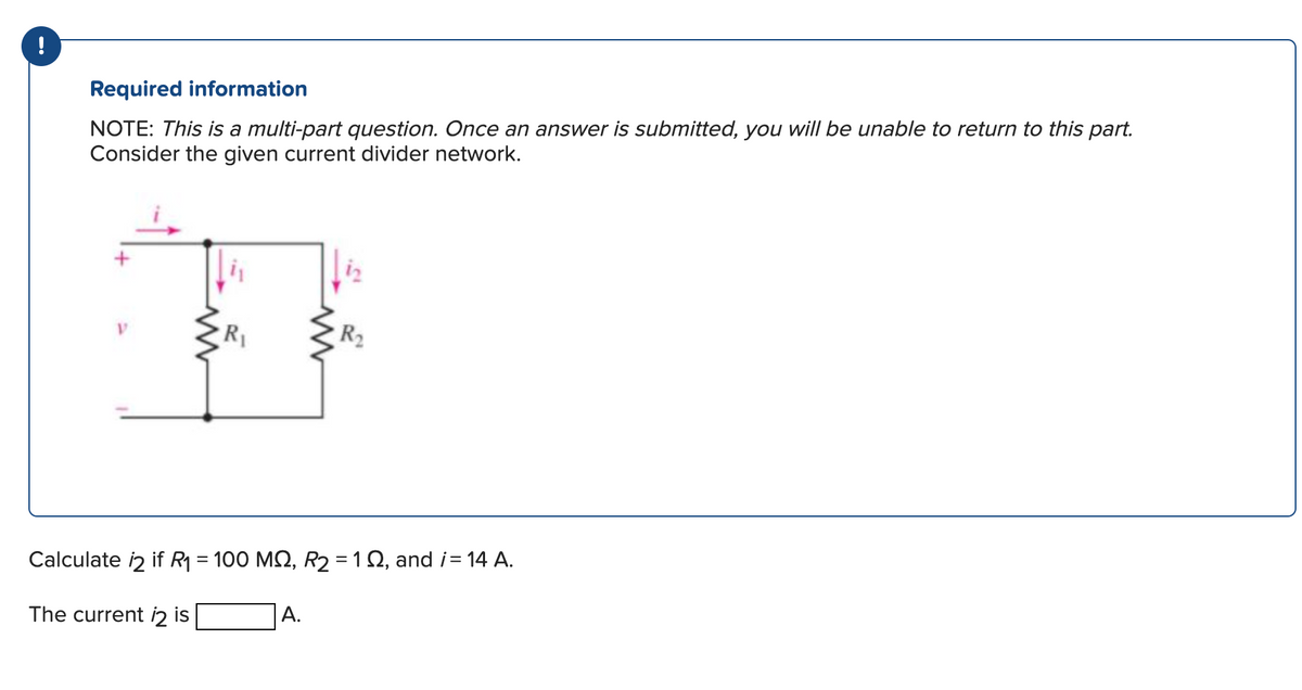 Required information
NOTE: This is a multi-part question. Once an answer is submitted, you will be unable to return to this part.
Consider the given current divider network.
R₁
R₂
Calculate 12 if R₁ = 100 MQ, R₂ = 12, and i= 14 A.
The current 12 is
A.