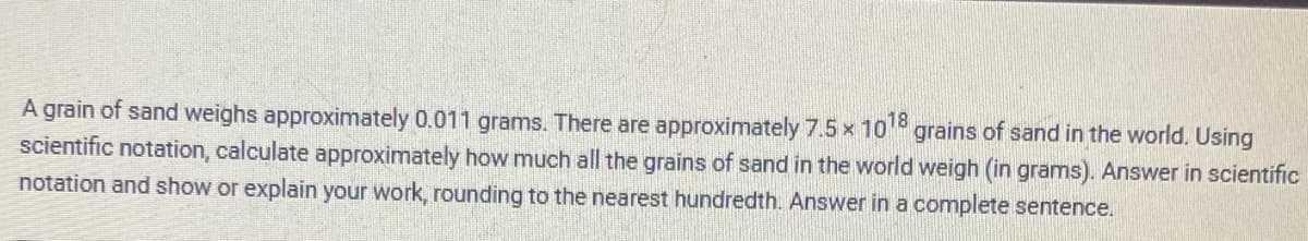 A grain of sand weighs approximately 0.011 grams. There are approximately 7.5 x 1018 grains of sand in the world. Using
scientific notation, calculate approximately how much all the grains of sand in the world weigh (in grams). Answer in scientific
notation and show or explain your work, rounding to the nearest hundredth. Answer in a complete sentence.