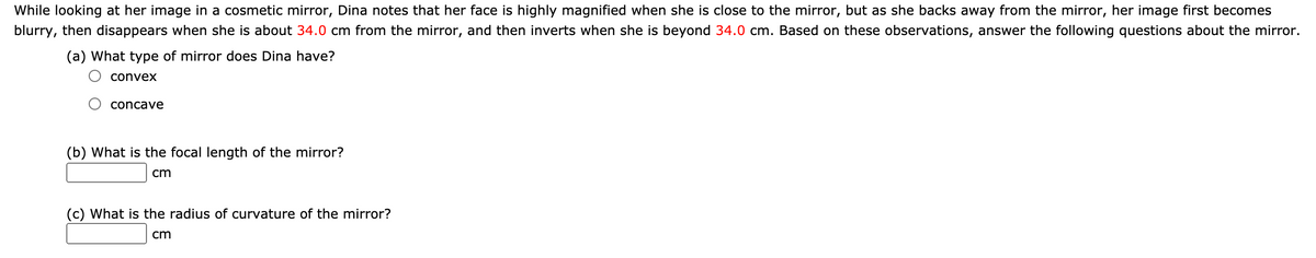 While looking at her image in a cosmetic mirror, Dina notes that her face is highly magnified when she is close to the mirror, but as she backs away from the mirror, her image first becomes
blurry, then disappears when she is about 34.0 cm from the mirror, and then inverts when she is beyond 34.0 cm. Based on these observations, answer the following questions about the mirror.
(a) What type of mirror does Dina have?
convex
concave
(b) What is the focal length of the mirror?
cm
(c) What is the radius of curvature of the mirror?
cm
