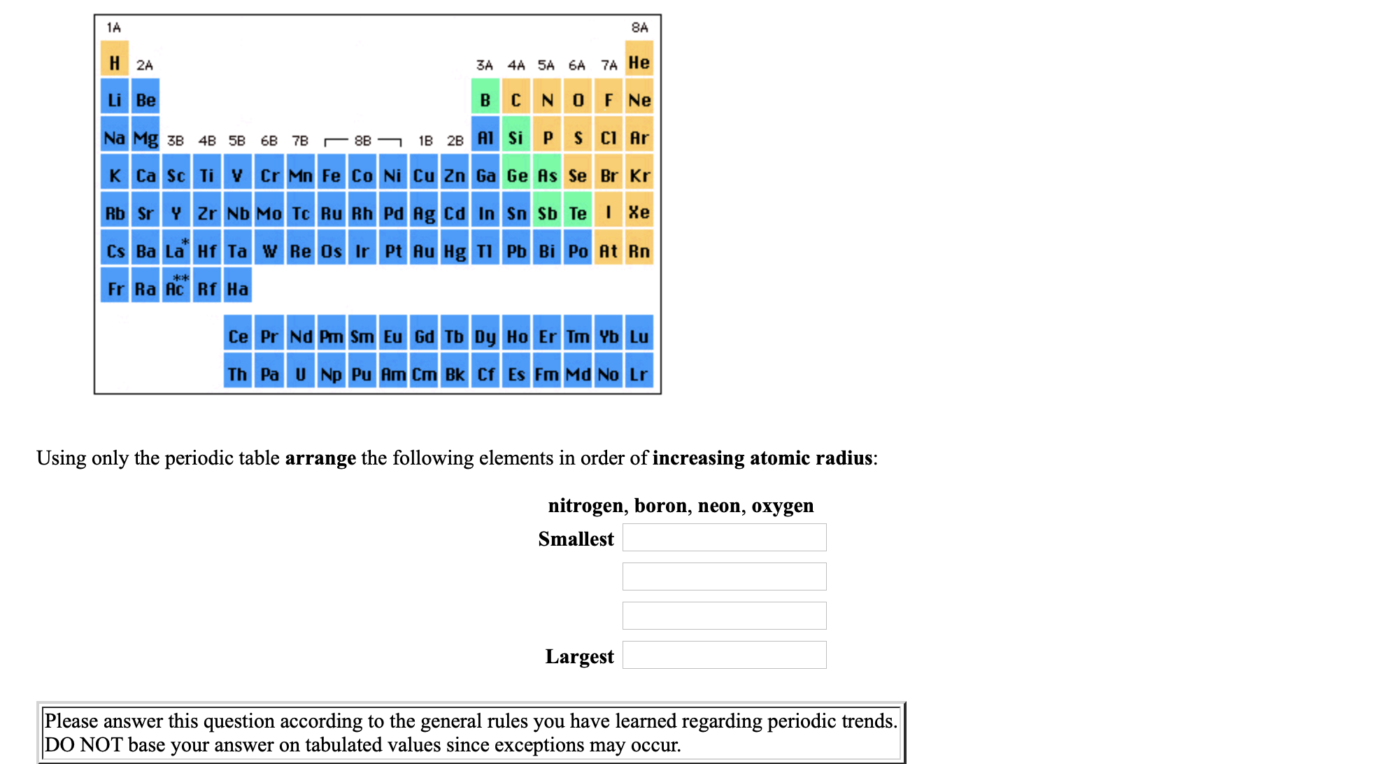 1A
8A
H 2A
3A 4A 5A 6A 7A He
Li Be
B CNO F Ne
Na Mg 3B 4B 5B 6B 7B 8B - 1B 2B AI Si P S CI Ar
K Ca sc Ti v Cr Mn Fe Co Ni Cu Zn Ga Ge As Se Br Kr
Rb Sr Y Zr Nb Mo Tc Ru Rh Pd Ag cd In Sn Sb Te I Xe
Cs Ba La Hf Ta w Re Os Ir Pt Au Hg TI Pb Bi Po At Rn
Fr Ra Ac Rf Ha
Ce Pr Nd Pm Sm Eu Gd Tb Dy Ho Er Tm Yb Lu
Th Pa U Np Pu Am Cm Bk Cf Es Fm Md No Lr
Using only the periodic table arrange the following elements in order of increasing atomic radius:
nitrogen, boron, neon, oxygen
Smallest
Largest
Please answer this question according to the general rules you have learned regarding periodic trends.
DO NOT base your answer on tabulated values since exceptions may occur.
