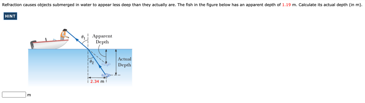 Refraction causes objects submerged in water to appear less deep than they actually are. The fish in the figure below has an apparent depth of 1.19 m. Calculate its actual depth (in m).
HINT
Apparent
Depth
Actual
Depth
| 2.34 m I
m
