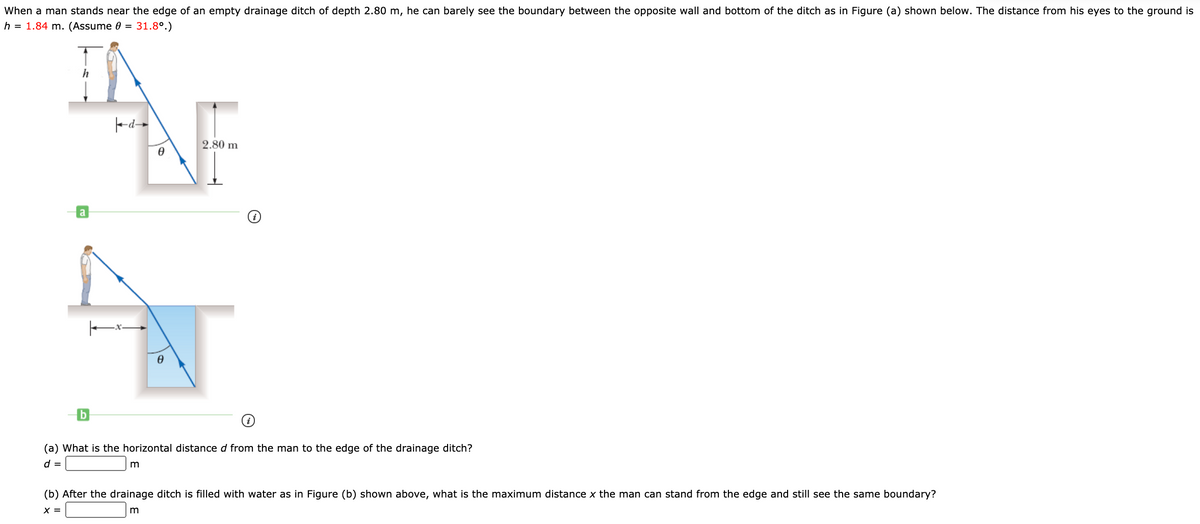 When a man stands near the edge of an empty drainage ditch of depth 2.80 m, he can barely see the boundary between the opposite wall and bottom of the ditch as in Figure (a) shown below. The distance from his eyes to the ground is
h = 1.84 m. (Assume 0 = 31.8°.)
AF
2.80 m
a
(a) What is the horizontal distance d from the man to the edge of the drainage ditch?
d =
(b) After the drainage ditch is filled with water as in Figure (b) shown above, what is the maximum distance x the man can stand from the edge and still see the same boundary?
X =
m
