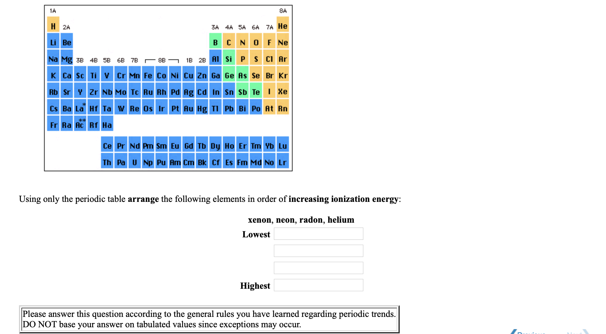 1A
8A
H 2A
3A 4A 5A 6A 7A He
Li Be
B C NO F Ne
Na Mg 3B 4B 5B 6B 7B r 8B -
1B 28 A1 Si PS CI Ar
K Ca Sc Ti v Cr Mn Fe Co Ni Cu Zn Ga Ge As Se Br Kr
Rb Sr Y Zr Nb Mo Tc Ru Rh Pd Ag Cd In Sn Sb Te I Xe
Cs Ba La Hf Ta w Re Os Ir Pt Au Hg TI Pb Bi Po At Rn
Fr Ra Ac Rf Ha
Ce Pr Nd Pm Sm Eu Gd Tb Dy Ho Er Tm Yb Lu
Th Pa U Np Pu Am Cm Bk Cf Es Fm Md No Lr
Using only the periodic table arrange the following elements in order of increasing ionization energy:
xenon, neon, radon, helium
Lowest
Highest
Please answer this question according to the general rules you have learned regarding periodic trends.
DO NOT base your answer on tabulated values since exceptions may occur.

