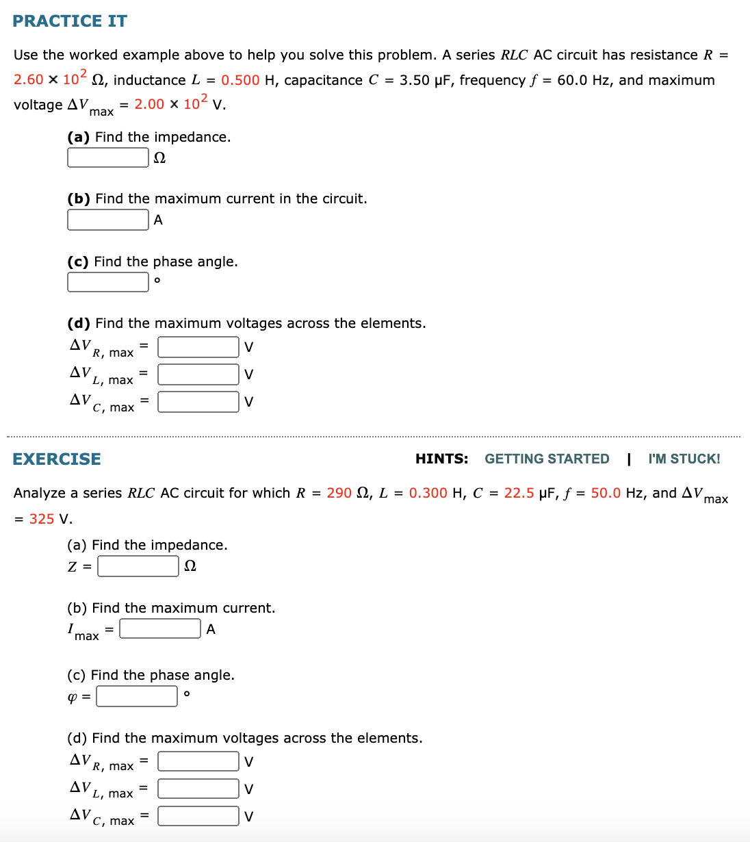 PRACTICE IT
Use the worked example above to help you solve this problem. A series RLC AC circuit has resistance R =
2.60 x 10- 0, inductance L = 0.500 H, capacitance C = 3.50 µF, frequency f
= 60.0 Hz, and maximum
voltage AV,
max
2.00 x 102 v.
(a) Find the impedance.
(b) Find the maximum current in the circuit.
A
(c) Find the phase angle.
(d) Find the maximum voltages across the elements.
AV
R, max
V
Δν
L, max
V
AV
с, тax
V
%3D
EXERCISE
HINTS: GETTING STARTED
I'M STUCK!
Analyze a series RLC AC circuit for which R = 290 S2, L = 0.300 H, C = 22.5 µF, f = 50.0 Hz, and AV,
max
= 325 V.
(a) Find the impedance.
Z =
Ω
(b) Find the maximum current.
Imax
A
(c) Find the phase angle.
(d) Find the maximum voltages across the elements.
AV
R, max
V
Δν
L, max
V
AV c, max
V
