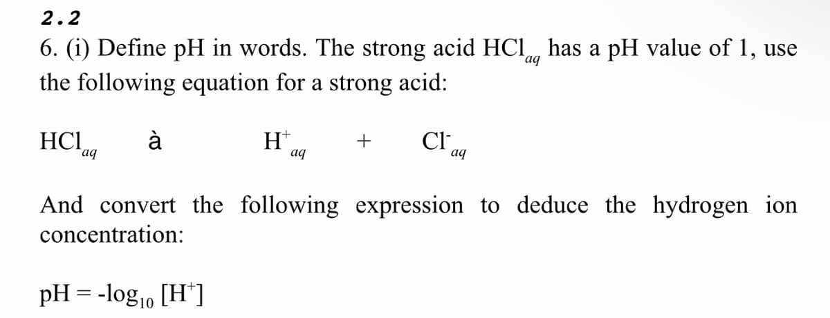 2.2
aq
6. (i) Define pH in words. The strong acid HCl has a pH value of 1, use
the following equation for a strong acid:
HC1
à
H+
+ Cl
aq
aq
aq
And convert the following expression to deduce the hydrogen ion
concentration:
pH = -log₁0 [H*]
10