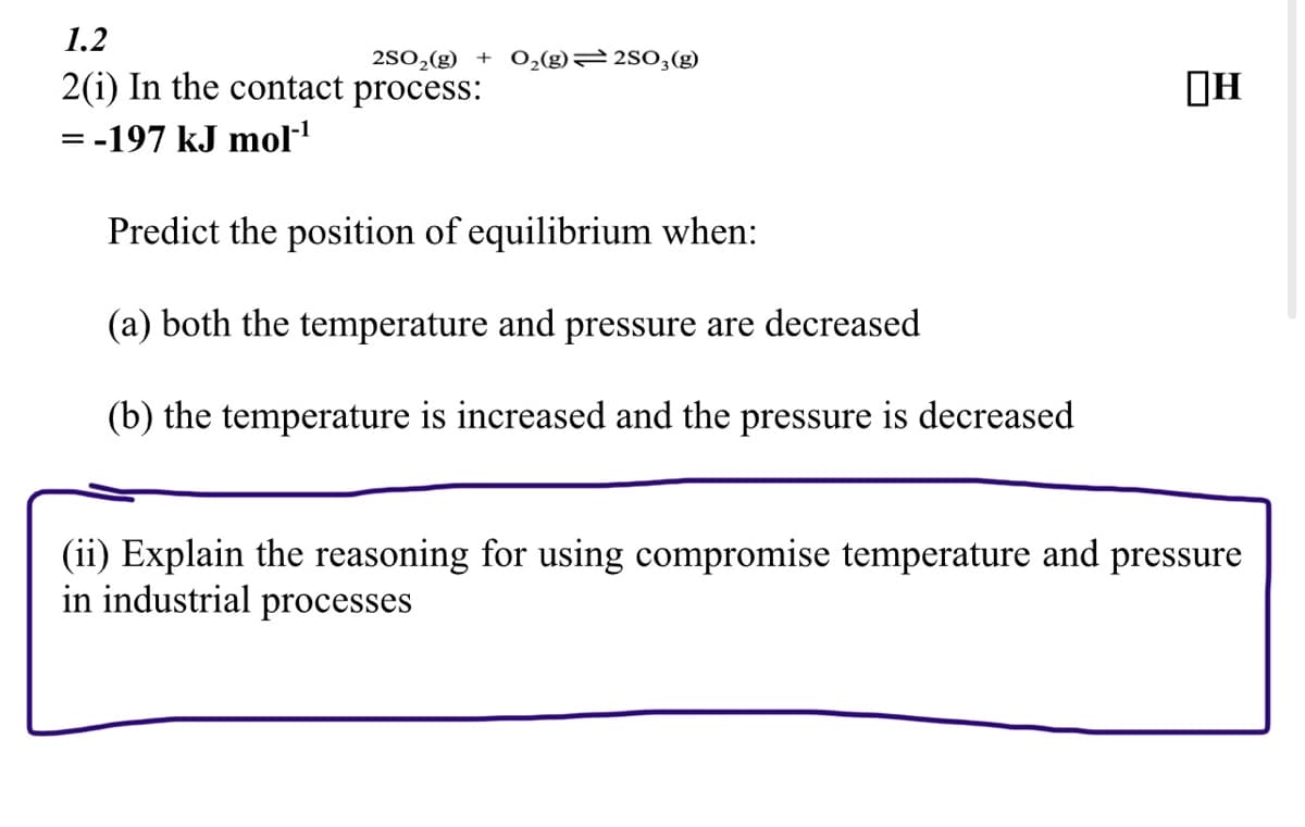 1.2
2SO₂(g) + O₂(g)2SO3(g)
2(i) In the contact process:
= -197 kJ mol-¹
Predict the position of equilibrium when:
(a) both the temperature and pressure are decreased
(b) the temperature is increased and the pressure is decreased
(ii) Explain the reasoning for using compromise temperature and pressure
in industrial processes
H