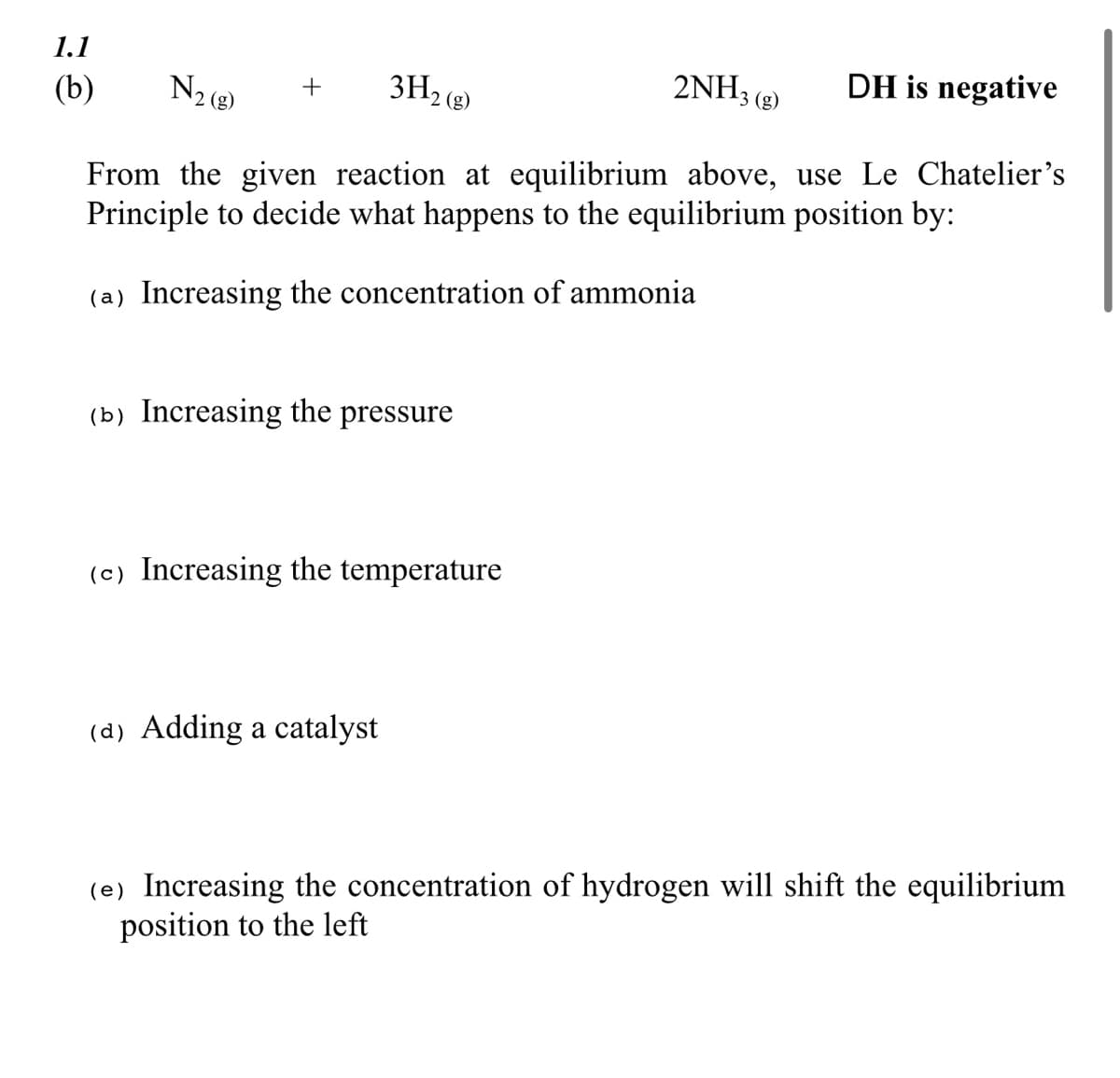 1.1
(b)
N₂ (8)
2NH3(g) DH is negative
+
3H₂ (g)
From the given reaction at equilibrium above, use Le Chatelier's
Principle to decide what happens to the equilibrium position by:
(a) Increasing the concentration of ammonia
(b) Increasing the pressure
(c) Increasing the temperature
(a) Adding a catalyst
(e) Increasing the concentration of hydrogen will shift the equilibrium
position to the left