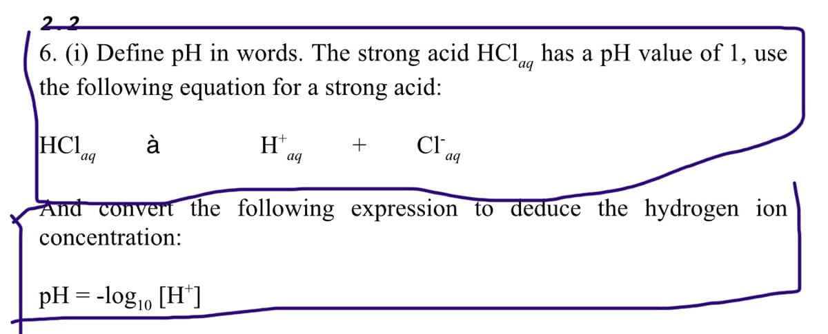 22
aq
6. (i) Define pH in words. The strong acid HCl has a pH value of 1, use
the following equation for a strong acid:
|НС1
à
H+
Cl
aq
aq
aq
And convert the following expression to deduce the hydrogen ion
concentration:
pH = -log10 [H*]
+