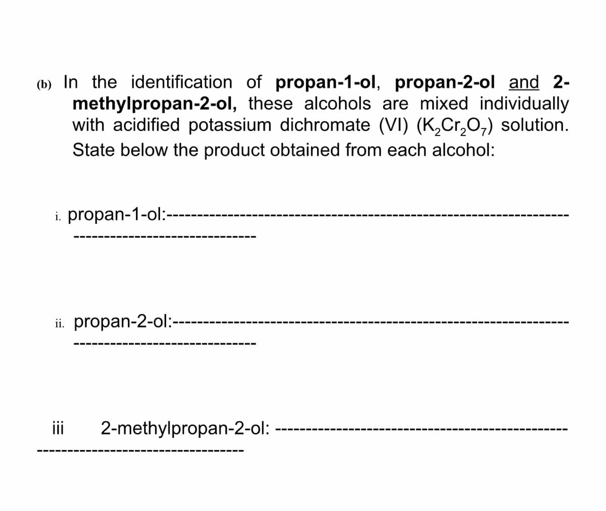 (b) In the identification of propan-1-ol, propan-2-ol and 2-
methylpropan-2-ol, these alcohols are mixed individually
with acidified potassium dichromate (VI) (K,Cr,0;) solution.
State below the product obtained from each alcohol:
i. propan-1-ol:-
ii. propan-2-ol:-
i
2-methylpropan-2-ol:
