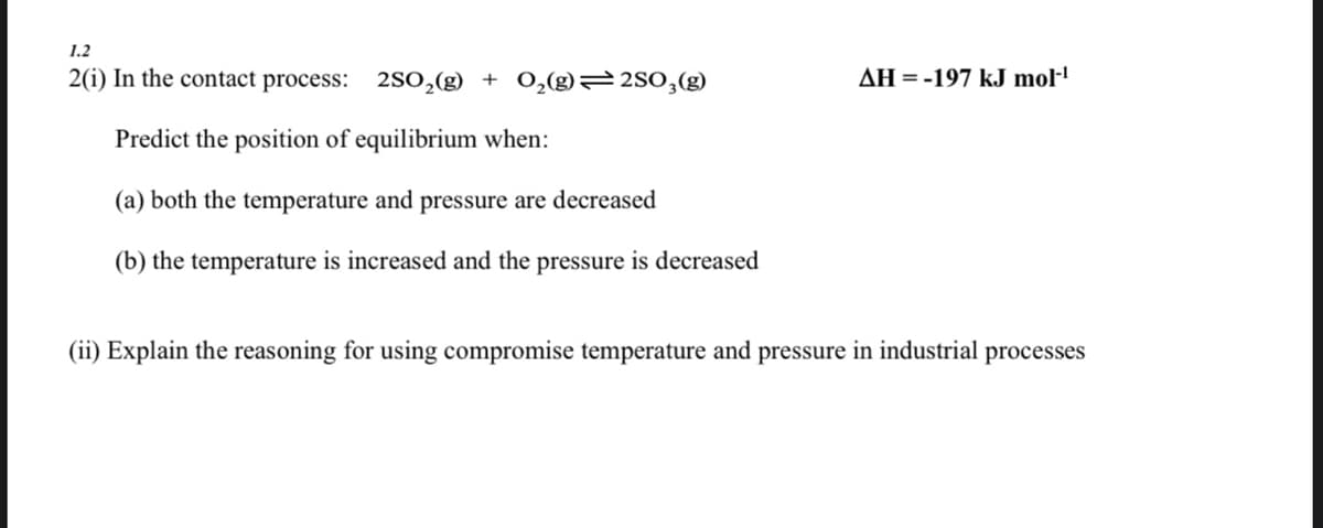 1.2
2(i) In the contact process: 2SO,(g) + O,(g) 2S0,(g)
AH =-197 kJ mol·!
Predict the position of equilibrium when:
(a) both the temperature and pressure are decreased
(b) the temperature is increased and the pressure is decreased
(ii) Explain the reasoning for using compromise temperature and pressure in industrial processes
