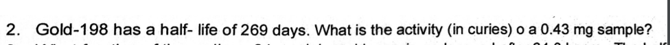 2. Gold-198 has a half- life of 269 days. What is the activity (in curies) o a 0.43 mg sample?
