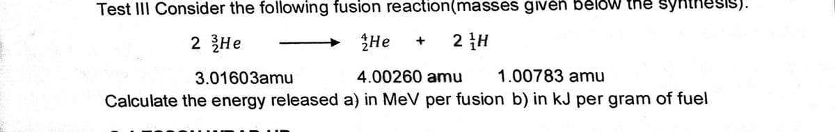 Test III Consider the following fusion reaction(masses given bélów the synth
SIS):
2 He
ŽHe
2 H
3.01603amu
4.00260 amu
1.00783 amu
Calculate the energy released a) in MeV per fusion b) in kJ per gram of fuel
