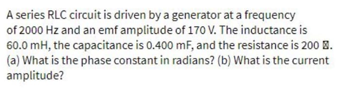 A series RLC circuit is driven by a generator at a frequency
of 2000 Hz and an emf amplitude of 170 V. The inductance is
60.0 mH, the capacitance is 0.400 mF, and the resistance is 200 .
(a) What is the phase constant in radians? (b) What is the current
amplitude?
