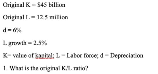 Original K = $45 billion
Original L = 12.5 million
d = 6%
L growth = 2.5%
K= value of kapital: L = Labor force; d = Depreciation
1. What is the original K/L ratio?
