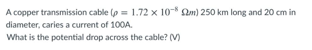 A copper transmission cable (p = 1.72 × 10-8 2m) 250 km long and 20 cm in
diameter, caries a current of 100A.
What is the potential drop across the cable? (V)
