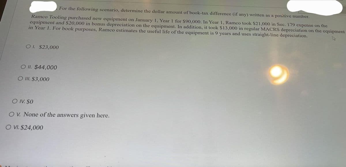 For the following scenario, determine the dollar amount of book-tax difference (if any) written as a positive number.
Ramco Tooling purchased new equipment on January 1, Year 1 for $90,000. In Year 1, Ramco took $21,000 in Sec. 179 expense on the
equipment and $20,000 in bonus depreciation on the equipment. In addition, it took $13,000 in regular MACRS depreciation on the equipment
in Year 1. For book purposes, Ramco estimates the useful life of the equipment is 9 years and uses straight-line depreciation.
OI. $23,000
O II. $44,000
O III. $3,000
O IV. $0
OV. None of the answers given here.
O VI. $24,000