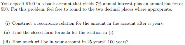 You deposit $100 in a bank account that yields 7% annual interest plus an annual flat fee of
$50. For this problem, feel free to round to the two decimal places where appropriate.
(i) Construct a recurrence relation for the amount in the account after n years.
(ii) Find the closed-form formula for the relation in (i).
(iii) How much will be in your account in 25 years? 100 years?