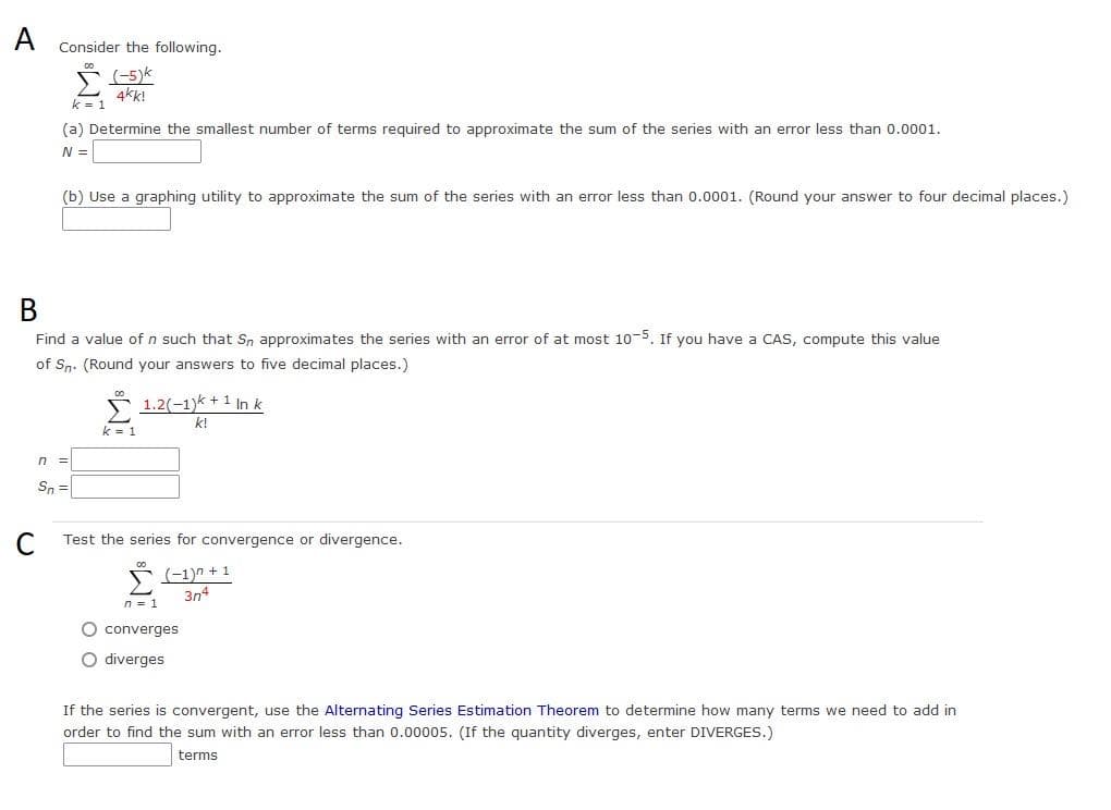 A Consider the following.
(-5)k
4kk!
k = 1
(a) Determine the smallest number of terms required to approximate the sum of the series with an error less than 0.0001.
N =
n
(b) Use a graphing utility to approximate the sum of the series with an error less than 0.0001. (Round your answer to four decimal places.)
B
Find a value of n such that Sn approximates the series with an error of at most 10-5. If you have a CAS, compute this value
of Sn. (Round your answers to five decimal places.)
=
Sn =
k = 1
1.2(-1)k + 1 In k
k!
Test the series for convergence or divergence.
(−1)n + 1
3n4
n = 1
O converges
O diverges
If the series is convergent, use the Alternating Series Estimation Theorem to determine how many terms we need to add in
order to find the sum with an error less than 0.00005. (If the quantity diverges, enter DIVERGES.)
terms