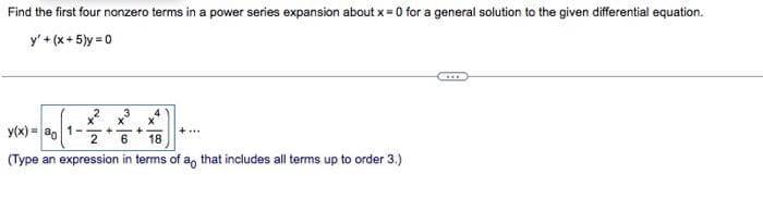 Find the first four nonzero terms in a power series expansion about x = 0 for a general solution to the given differential equation.
y' + (x+5)y=0
x²x³ 3
y(x)= ao 1-2
(x) = 00[1-
6
(Type an expression in terms of a that includes all terms up to order 3.)
+
X
18