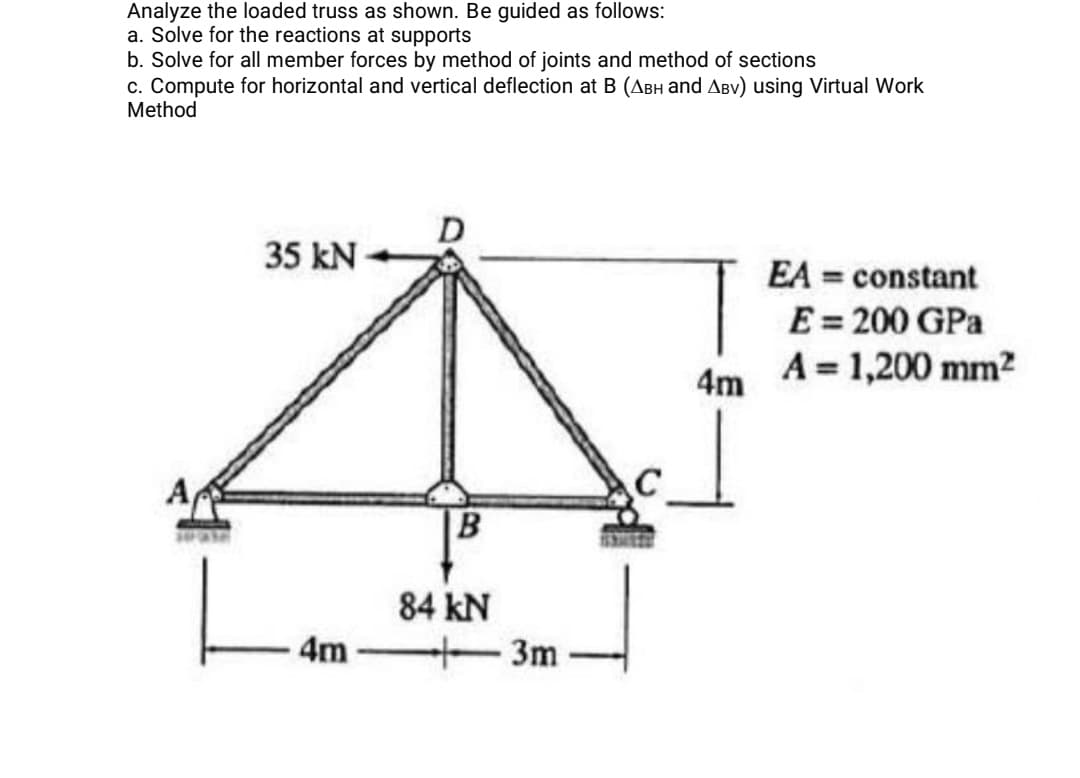 Analyze the loaded truss as shown. Be guided as follows:
a. Solve for the reactions at supports
b. Solve for all member forces by method of joints and method of sections
c. Compute for horizontal and vertical deflection at B (ABH and ABv) using Virtual Work
Method
D
35 kN
EA = constant
E = 200 GPa
A = 1,200 mm2
4m
A
84 kN
4m
3m
