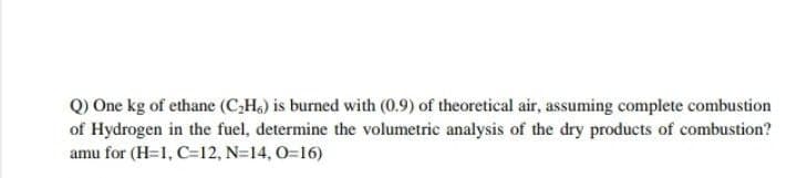 Q) One kg of ethane (C,H.) is burned with (0.9) of theoretical air, assuming complete combustion
of Hydrogen in the fuel, determine the volumetric analysis of the dry products of combustion?
amu for (H=1, C=12, N=14, 0=16)
