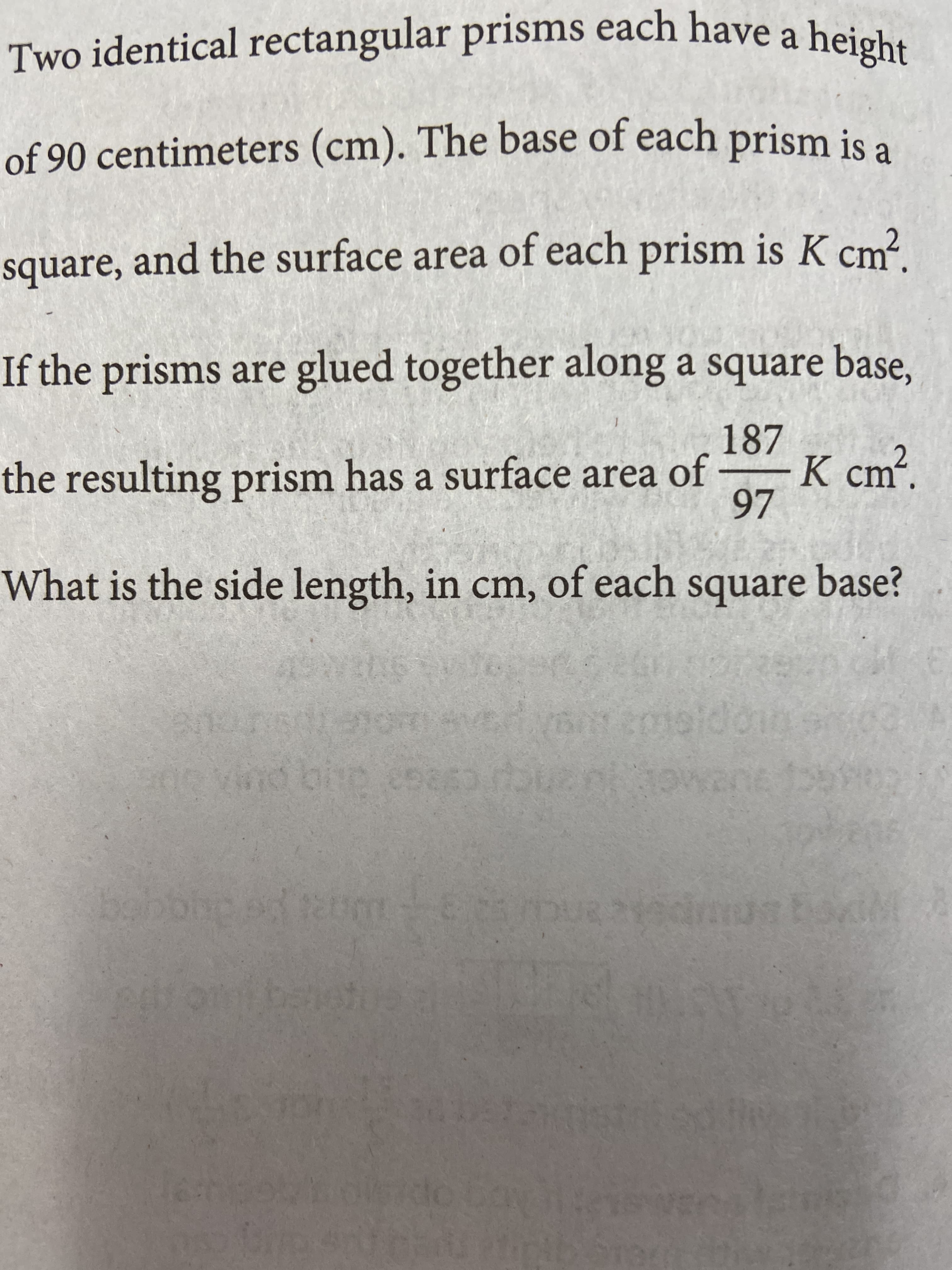 Two identical rectangular prisms each have a height
of 90 centimeters (cm). The base of each
prism is a
square, and the surface area of each prism is K cm?
If the prisms are glued together along a square base,
187
K cm².
97
the resulting prism has a surface area of
What is the side length, in cm, of each square base?
LEGO
