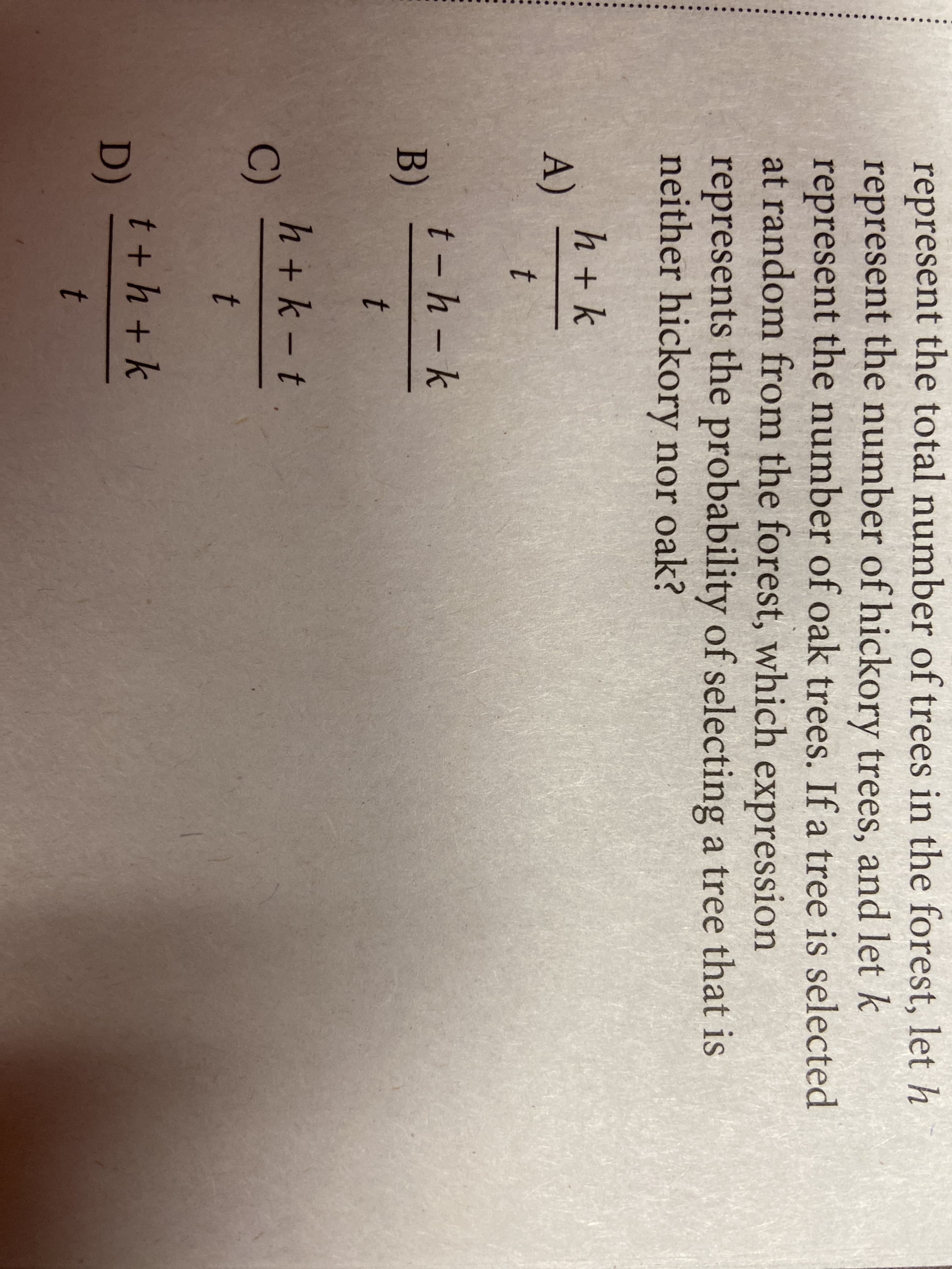 represent the total number of trees in the forest, let h
represent the number of hickory trees, and let k
represent the number of oak trees. If a tree is selected
at random from the forest, which expression
represents the probability of selecting a tree that is
neither hickory nor oak?
h + k
A)
t
t - h - k
B)
h+k -t.
C)
t
t + h + k
D)
