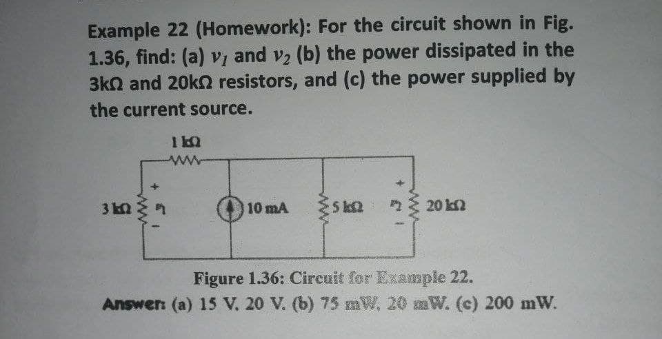 Example 22 (Homework): For the circuit shown in Fig.
1.36, find: (a) v, and v₂ (b) the power dissipated in the
3k and 20kn resistors, and (c) the power supplied by
the current source.
310 R
110
10 mA
www
SkQ
A
20 kn
Figure 1.36: Circuit for Example 22.
Answer: (a) 15 V. 20 V. (b) 75 mW. 20 mW. (c) 200 mW.