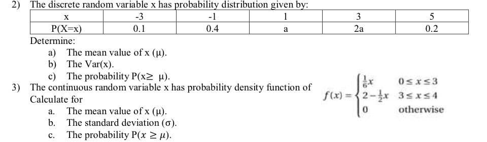 2) The discrete random variable x has probability distribution given by:
-3
1
0.1
a
X
P(X=x)
Determine:
a) The mean value of x (µ).
b) The Var(x).
0.4
c) The probability P(x2 µ).
3) The continuous random variable x has probability density function of
Calculate for
a. The mean value of x (μ).
b. The standard deviation (o).
C. The probability P(x ≥ μ).
3
2a
f(x)=2-1x
0
5
0.2
0≤x≤3
3≤x≤4
otherwise