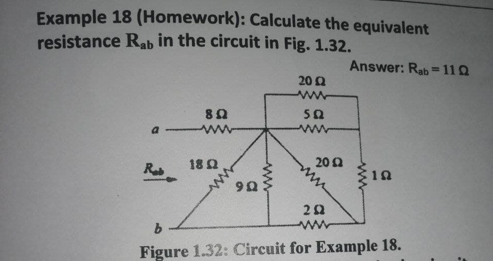 Example 18 (Homework): Calculate the equivalent
resistance Rab in the circuit in Fig. 1.32.
Rab
80
18 Q
9Q
20 22
SQ
wwww
2092
202
Answer: Rab=11Q
1Q
b
Figure 1.32: Circuit for Example 18.