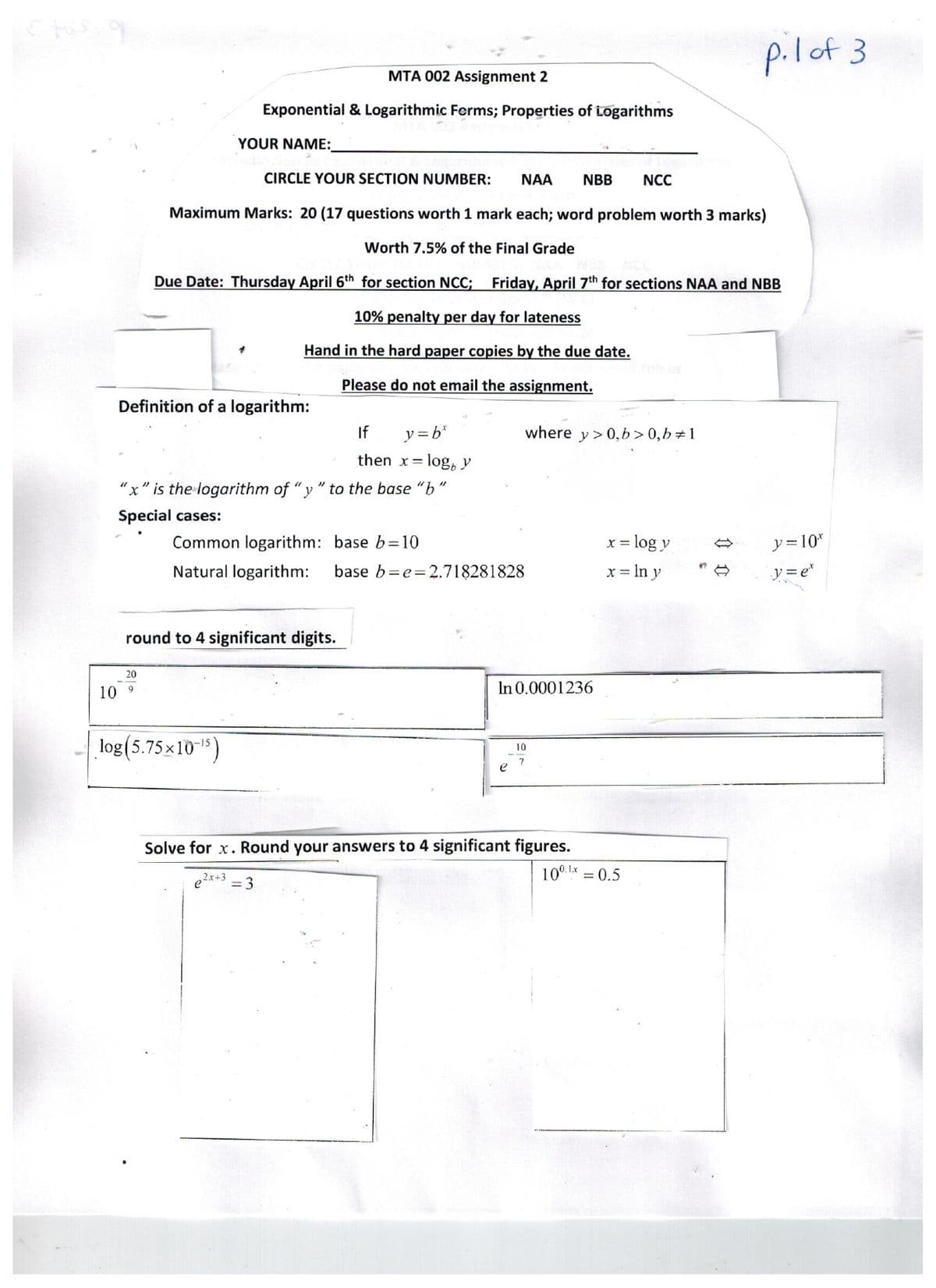 10
Definition of a logarithm:
MTA 002 Assignment 2
Exponential & Logarithmic Forms; Properties of Logarithms
YOUR NAME:
CIRCLE YOUR SECTION NUMBER: NAA NBB NCC
Maximum Marks: 20 (17 questions worth 1 mark each; word problem worth 3 marks)
Worth 7.5% of the Final Grade
Due Date: Thursday April 6th for section NCC; Friday, April 7th for sections NAA and NBB
10% penalty per day for lateness
Hand in the hard paper copies by the due date.
Please do not email the assignment.
20
9
"x" is the logarithm of "y" to the base "b
Special cases:
round to 4 significant digits.
Common logarithm: base b=10
Natural logarithm: base b=e=2.718281828
log(5.75×10-¹5)
If
y=b*
then x = log, y
2x+3
= 3
where y> 0, b>0,b=1
In 0.0001236
e
Solve for x. Round your answers to 4 significant figures.
10
7
x = log y
x = ln y
pil of 3
10⁰.1.x = 0.5
y=10*
y=e*