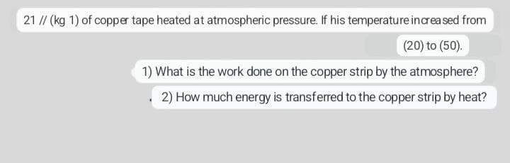 21 // (kg 1) of copper tape heated at atmospheric pressure. If his temperature increased from
(20) to (50).
1) What is the work done on the copper strip by the atmosphere?
2) How much energy is transferred to the copper strip by heat?