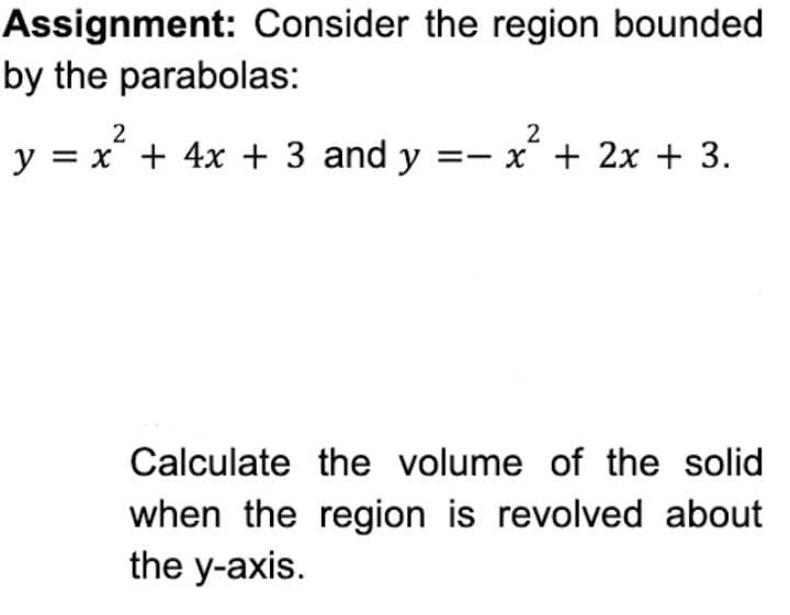 Assignment: Consider the region bounded
by the parabolas:
2
2
y = x + 4x + 3 and y = x + 2x + 3.
Calculate the volume of the solid
when the region is revolved about
the y-axis.