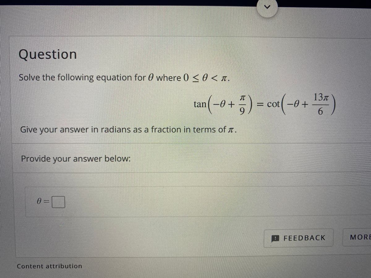 Question
Solve the following equation for 0 where 0 <0 < t.
tan(-o + ; ) = cor(-0 + )
13n
= cot –0 +
6.
TT
Give your answer in radians as a fraction in terms of a.
Provide your answer below:
0 =
9FEEDBACK
MORE
Content attribution
