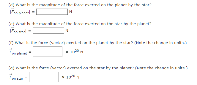 (d) What is the magnitude of the force exerted on the planet by the star?
Fon planet!
N
(e) What is the magnitude of the force exerted on the star by the planet?
Fon starl
N
(f) What is the force (vector) exerted on the planet by the star? (Note the change in units.)
Fon planet
x 1020 N
(g) What is the force (vector) exerted on the star by the planet? (Note the change in units.)
x 1020 N
on star
=