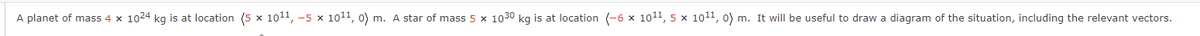 A planet of mass 4 x 1024 kg is at location (5 x 10¹¹, -5 × 101¹1, 0) m. A star of mass 5 × 1030 kg is at location (-6 × 10¹1, 5 x 10¹¹, 0) m. It will be useful to draw a diagram of the situation, including the relevant vectors.