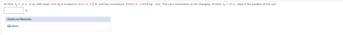 At time t₁ = 16 s, a car with mass 1300 kg is located at (110, 0, 27) m and has momentum (4500, 0, -3400) kg. m/s. The car's momentum is not changing. At time t₂ = 20 s, what is the position of the car?
m
Additional Materials
eBook