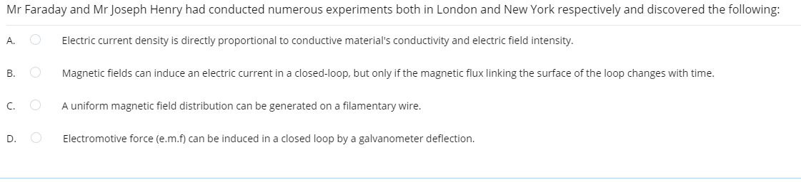 Mr Faraday and Mr Joseph Henry had conducted numerous experiments both in London and New York respectively and discovered the following:
A. O Electric current density is directly proportional to conductive material's conductivity and electric field intensity.
B.
C.
D.
O
Magnetic fields can induce an electric current in a closed-loop, but only if the magnetic flux linking the surface of the loop changes with time.
A uniform magnetic field distribution can be generated on a filamentary wire.
Electromotive force (e.m.f) can be induced in a closed loop by a galvanometer deflection.