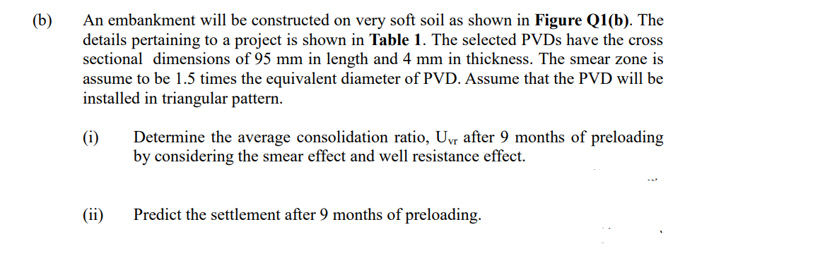 (b)
An embankment will be constructed on very soft soil as shown in Figure Q1(b). The
details pertaining to a project is shown in Table 1. The selected PVDs have the cross
sectional dimensions of 95 mm in length and 4 mm in thickness. The smear zone is
assume to be 1.5 times the equivalent diameter of PVD. Assume that the PVD will be
installed in triangular pattern.
(i)
€
Determine the average consolidation ratio, Uvr after 9 months of preloading
by considering the smear effect and well resistance effect.
Predict the settlement after 9 months of preloading.