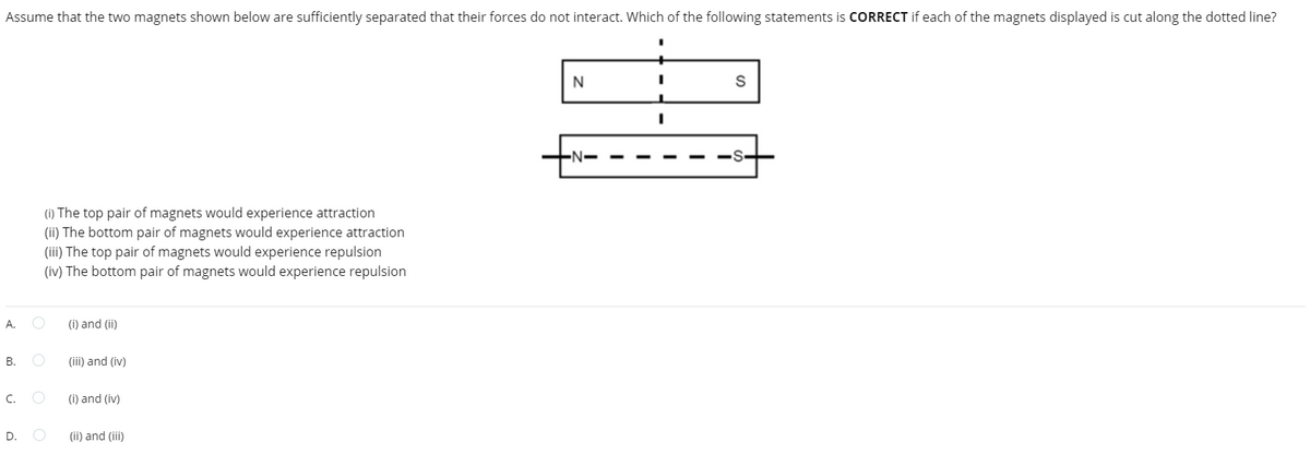 Assume that the two magnets shown below are sufficiently separated that their forces do not interact. Which of the following statements is CORRECT if each of the magnets displayed is cut along the dotted line?
A. O
B.
C.
(i) The top pair of magnets would experience attraction
(ii) The bottom pair of magnets would experience attraction
(iii) The top pair of magnets would experience repulsion
(iv) The bottom pair of magnets would experience repulsion
D.
O
(i) and (ii)
(iii) and (iv)
(i) and (iv)
(ii) and (iii)
N
I
S