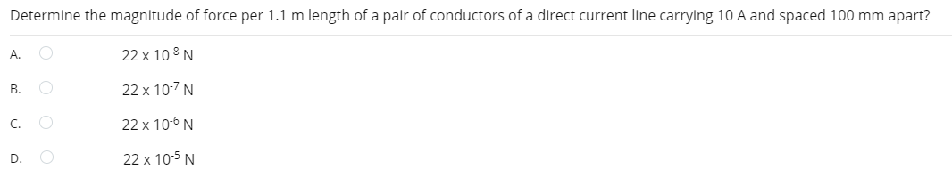 Determine the magnitude of force per 1.1 m length of a pair of conductors of a direct current line carrying 10 A and spaced 100 mm apart?
22 x 10-8 N
22 x 10-7 N
22 x 10-6 N
22 x 10-5 N
A.
B.
C.
D.
C
O