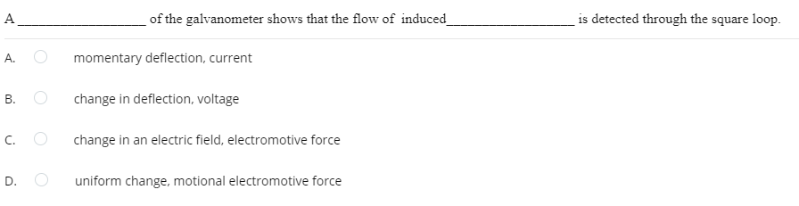 A
A.
B.
C.
D.
of the galvanometer shows that the flow of induced_
momentary deflection, current
change in deflection, voltage
change in an electric field, electromotive force
uniform change, motional electromotive force
is detected through the square loop.