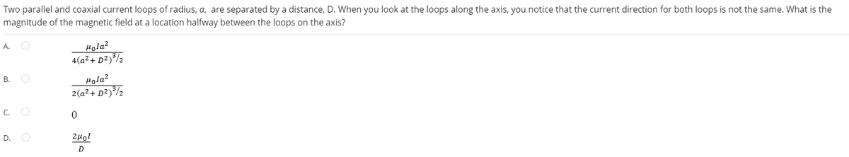 Two parallel and coaxial current loops of radius, a, are separated by a distance, D. When you look at the loops along the axis, you notice that the current direction for both loops is not the same. What is the
magnitude of the magnetic field at a location halfway between the loops on the axis?
A.
B.
C.
D.
O
Hola²
4(a² + D²)³/2
Hola2
2(a² + D²) ³/₂
0
2μ01
D